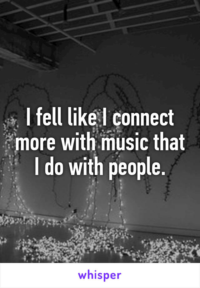 I fell like I connect more with music that I do with people.