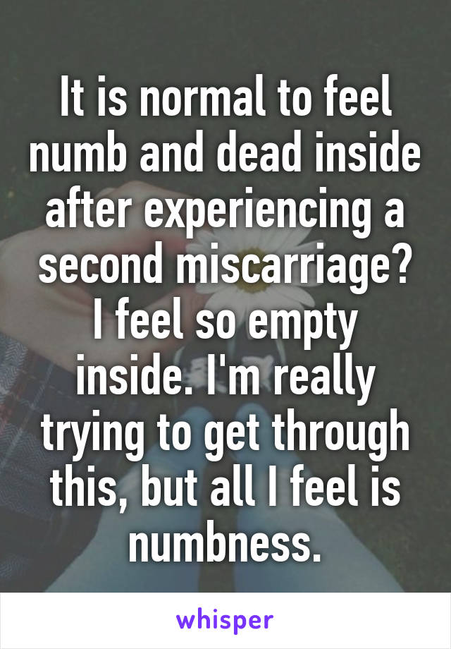 It is normal to feel numb and dead inside after experiencing a second miscarriage? I feel so empty inside. I'm really trying to get through this, but all I feel is numbness.