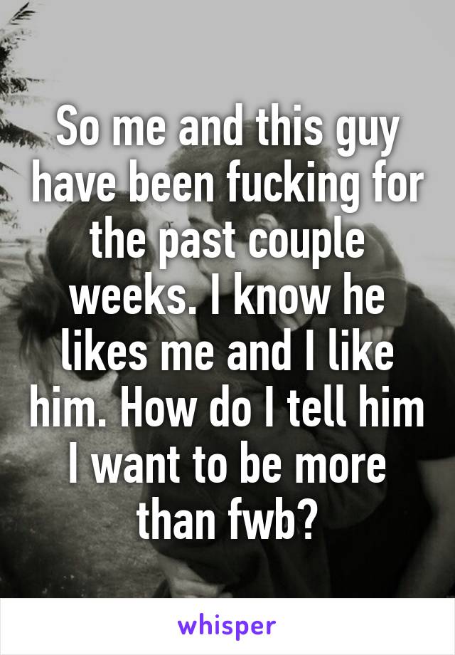 So me and this guy have been fucking for the past couple weeks. I know he likes me and I like him. How do I tell him I want to be more than fwb?