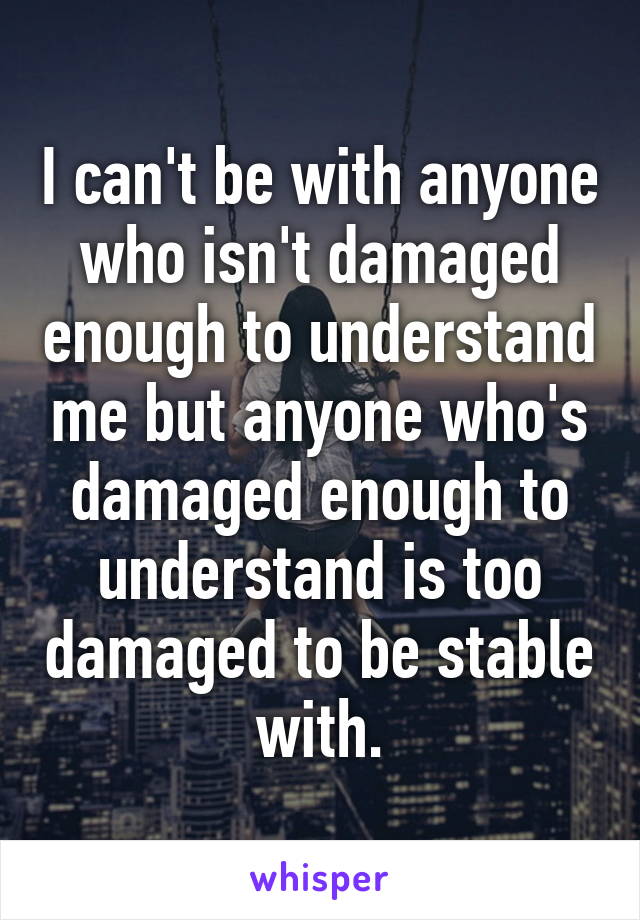 I can't be with anyone who isn't damaged enough to understand me but anyone who's damaged enough to understand is too damaged to be stable with.