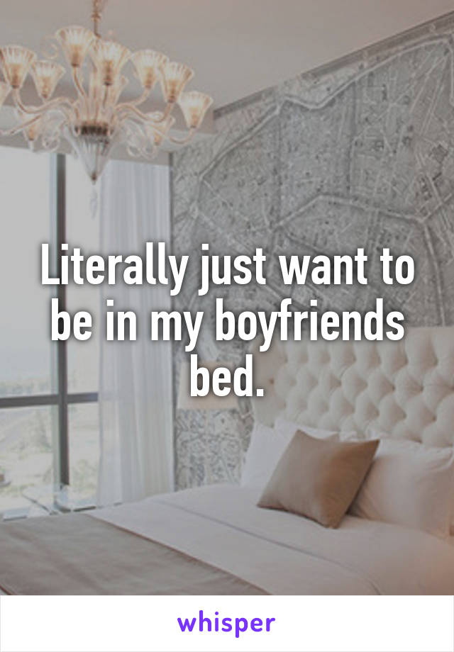 Literally just want to be in my boyfriends bed.