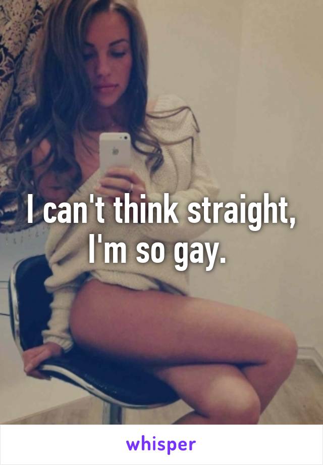 I can't think straight, I'm so gay. 