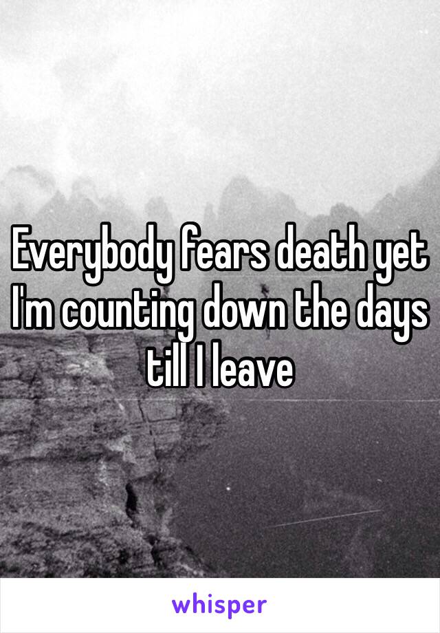 Everybody fears death yet I'm counting down the days till I leave 