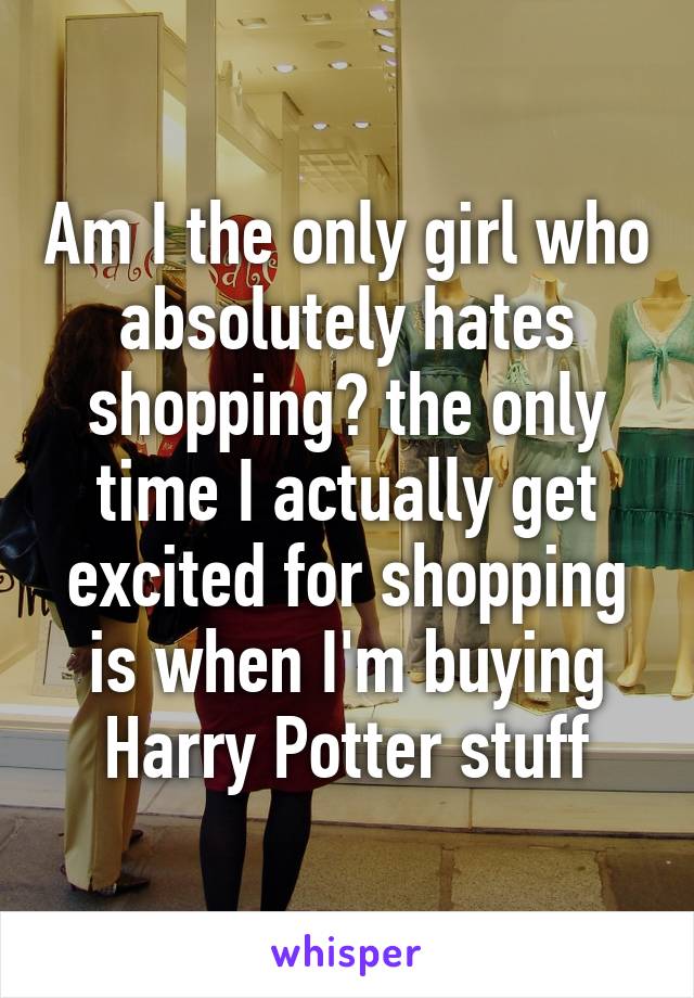 Am I the only girl who absolutely hates shopping? the only time I actually get excited for shopping is when I'm buying Harry Potter stuff