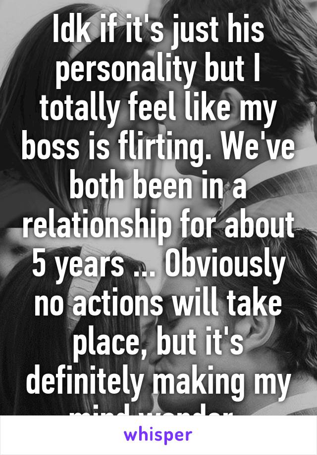 Idk if it's just his personality but I totally feel like my boss is flirting. We've both been in a relationship for about 5 years ... Obviously no actions will take place, but it's definitely making my mind wander. 