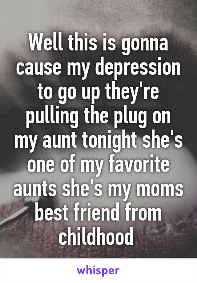 Well this is gonna cause my depression to go up they're pulling the plug on my aunt tonight she's one of my favorite aunts she's my moms best friend from childhood 