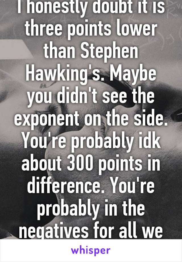 I honestly doubt it is three points lower than Stephen Hawking's. Maybe you didn't see the exponent on the side. You're probably idk about 300 points in difference. You're probably in the negatives for all we know. 