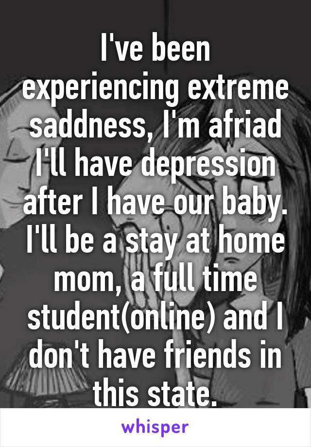 I've been experiencing extreme saddness, I'm afriad I'll have depression after I have our baby. I'll be a stay at home mom, a full time student(online) and I don't have friends in this state.