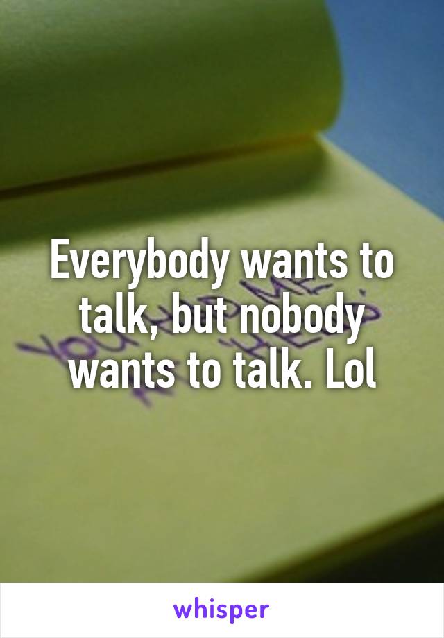 Everybody wants to talk, but nobody wants to talk. Lol