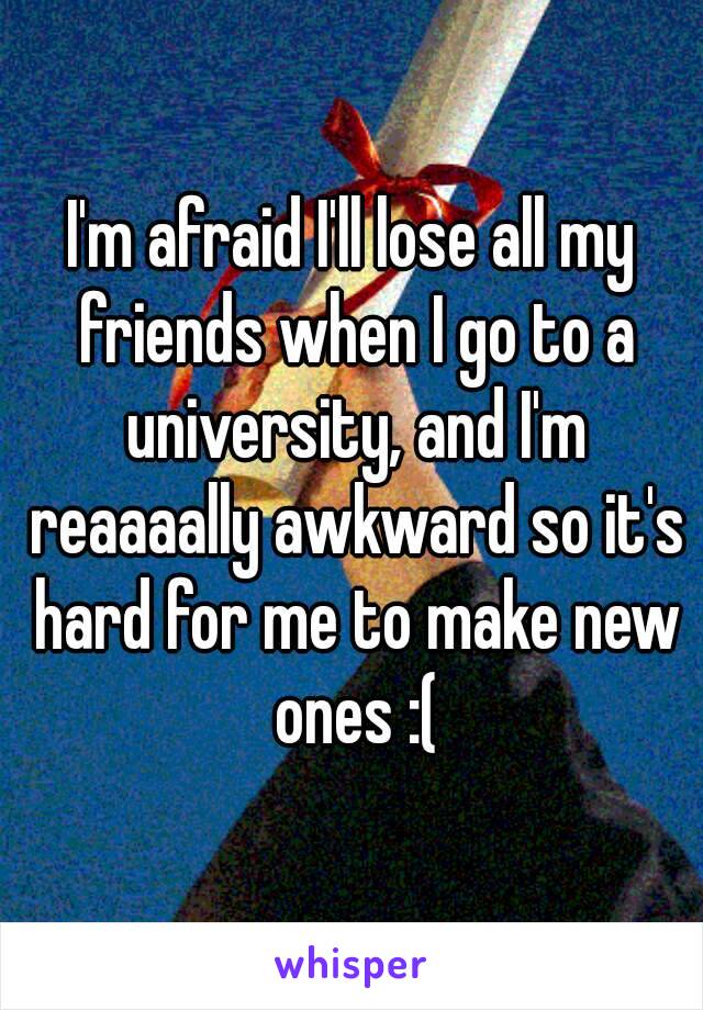 I'm afraid I'll lose all my friends when I go to a university, and I'm reaaaally awkward so it's hard for me to make new ones :(
