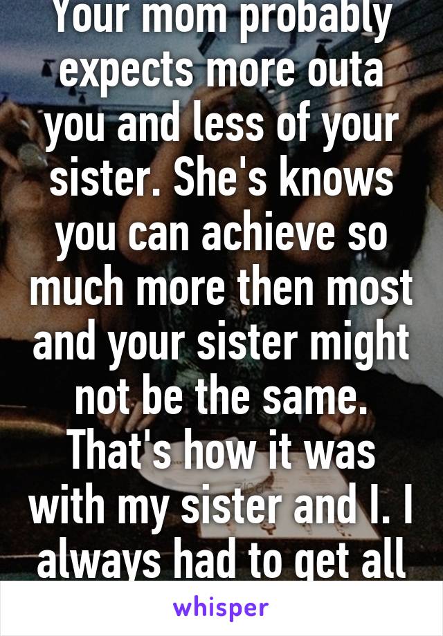 Your mom probably expects more outa you and less of your sister. She's knows you can achieve so much more then most and your sister might not be the same. That's how it was with my sister and I. I always had to get all A's 