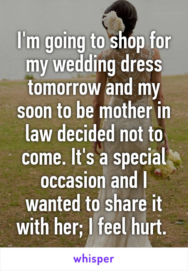 I'm going to shop for my wedding dress tomorrow and my soon to be mother in law decided not to come. It's a special occasion and I wanted to share it with her; I feel hurt. 