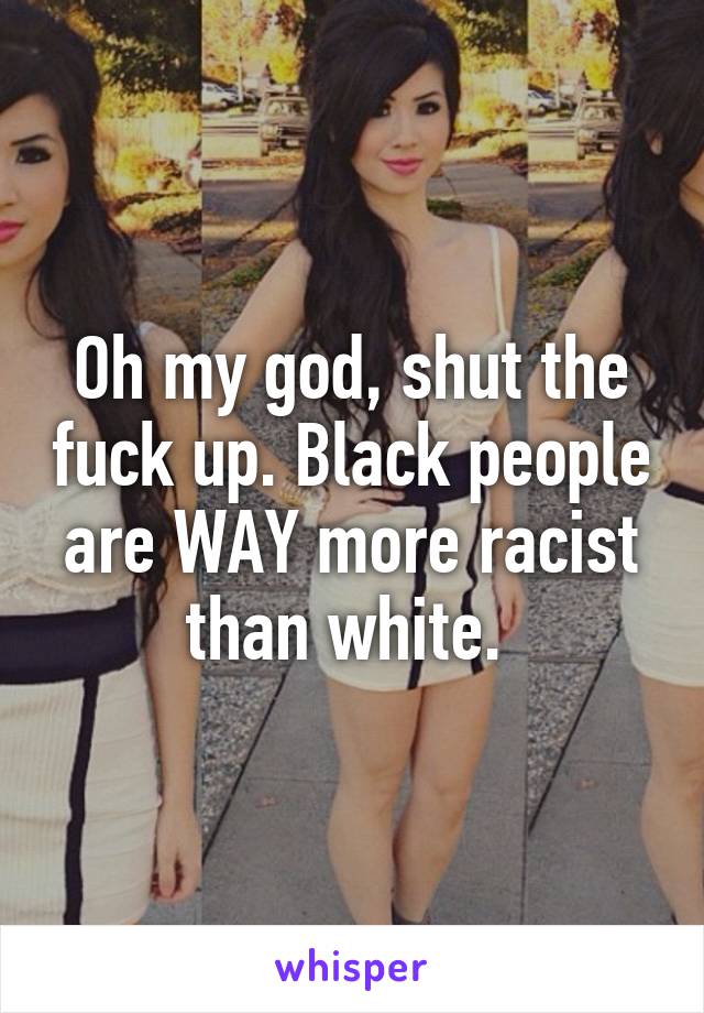 Oh my god, shut the fuck up. Black people are WAY more racist than white. 