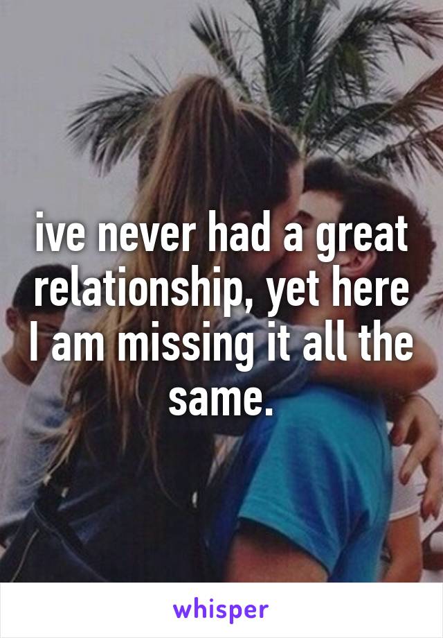 ive never had a great relationship, yet here I am missing it all the same.