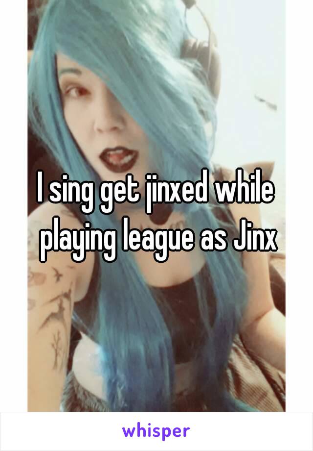 I sing get jinxed while playing league as Jinx