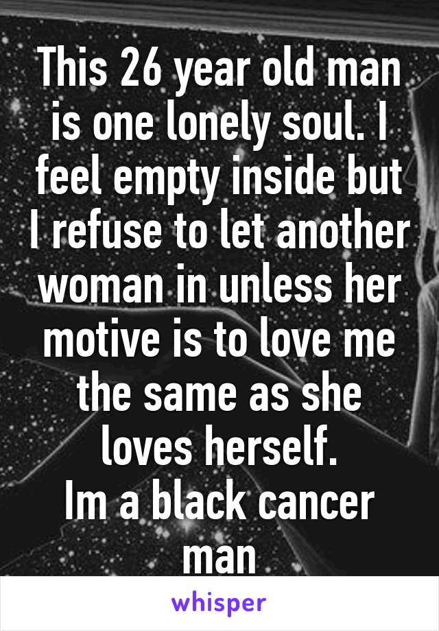 This 26 year old man is one lonely soul. I feel empty inside but I refuse to let another woman in unless her motive is to love me the same as she loves herself.
Im a black cancer man