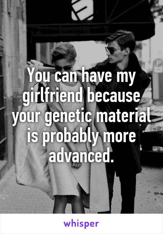 You can have my girlfriend because your genetic material is probably more advanced.