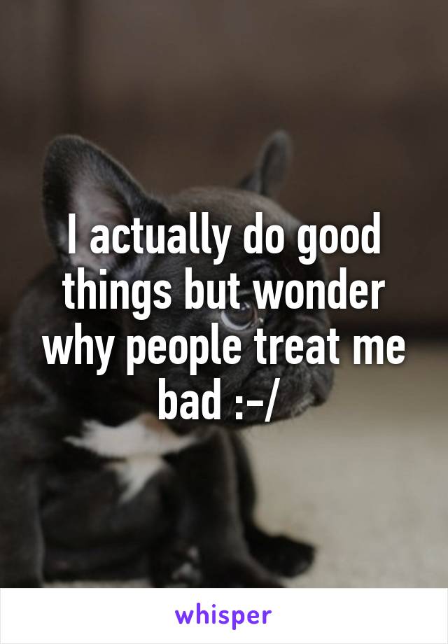 I actually do good things but wonder why people treat me bad :-/ 