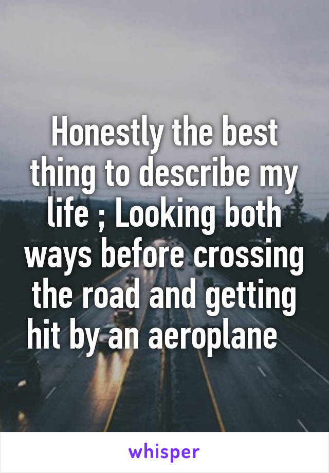 Honestly the best thing to describe my life ; Looking both ways before crossing the road and getting hit by an aeroplane   