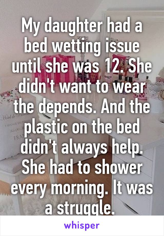 My daughter had a bed wetting issue until she was 12. She didn't want to wear the depends. And the plastic on the bed didn't always help. She had to shower every morning. It was a struggle. 