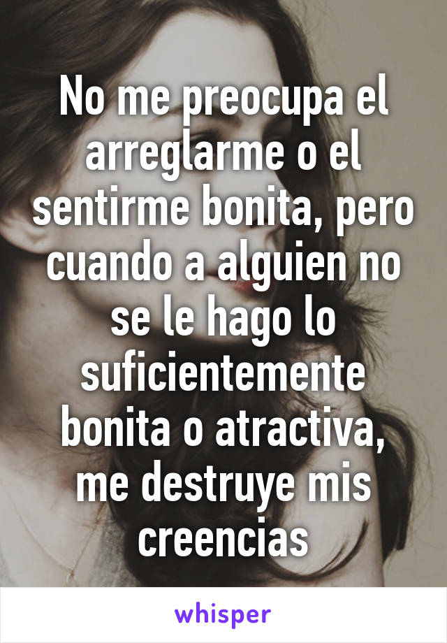 No me preocupa el arreglarme o el sentirme bonita, pero cuando a alguien no se le hago lo suficientemente bonita o atractiva, me destruye mis creencias