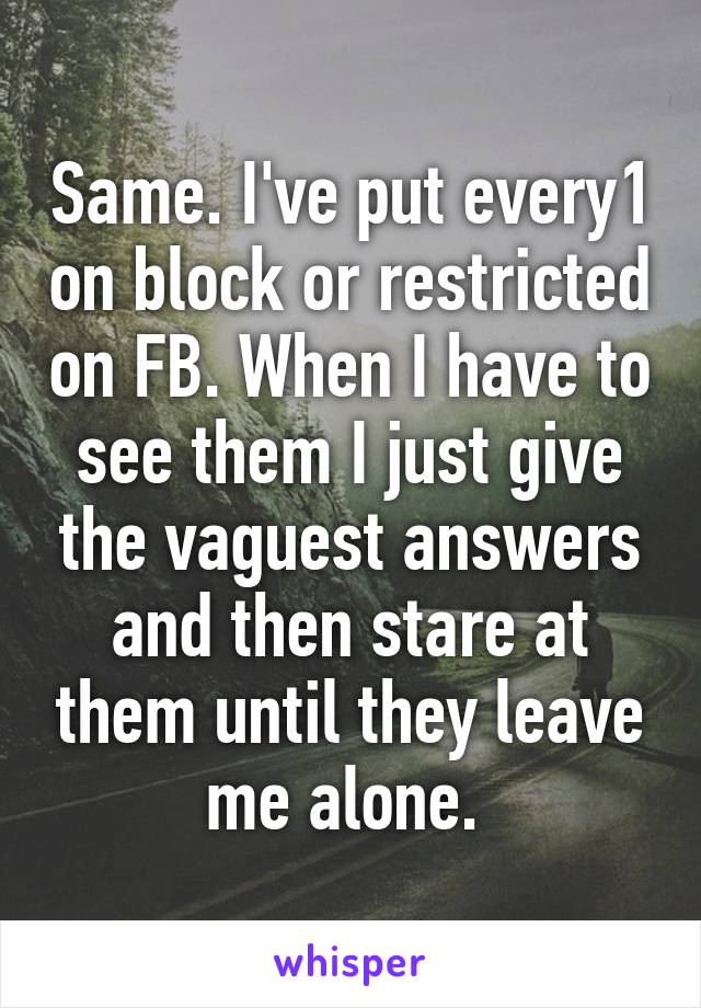 Same. I've put every1 on block or restricted on FB. When I have to see them I just give the vaguest answers and then stare at them until they leave me alone. 