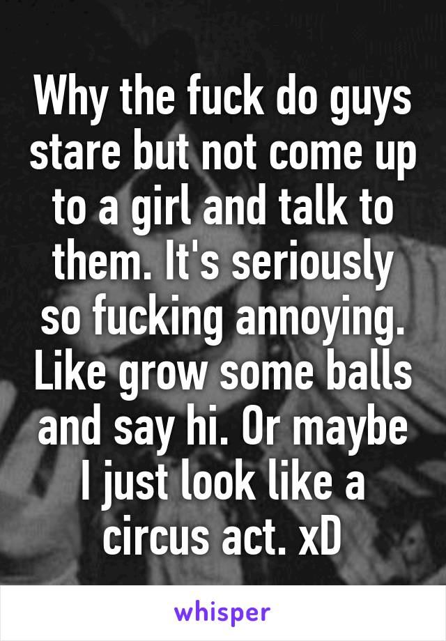 Why the fuck do guys stare but not come up to a girl and talk to them. It's seriously so fucking annoying. Like grow some balls and say hi. Or maybe I just look like a circus act. xD