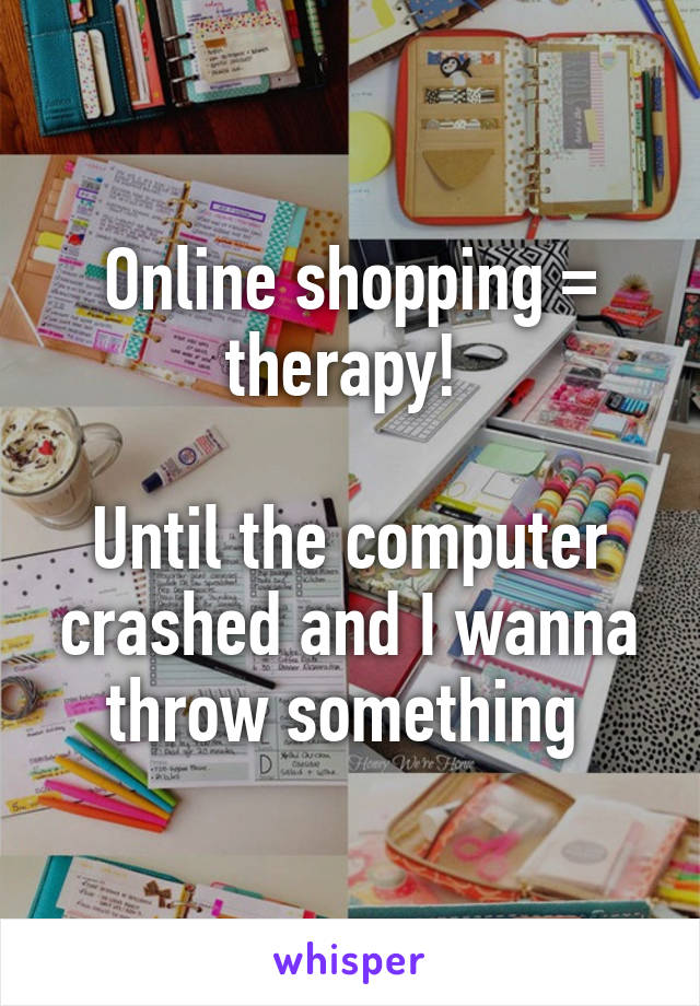 Online shopping = therapy! 

Until the computer crashed and I wanna throw something 