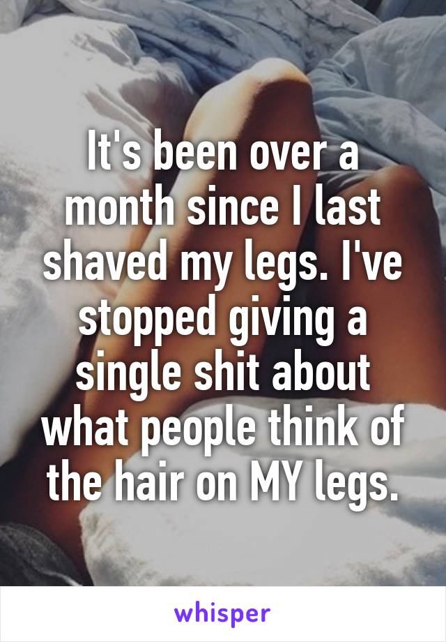 It's been over a month since I last shaved my legs. I've stopped giving a single shit about what people think of the hair on MY legs.