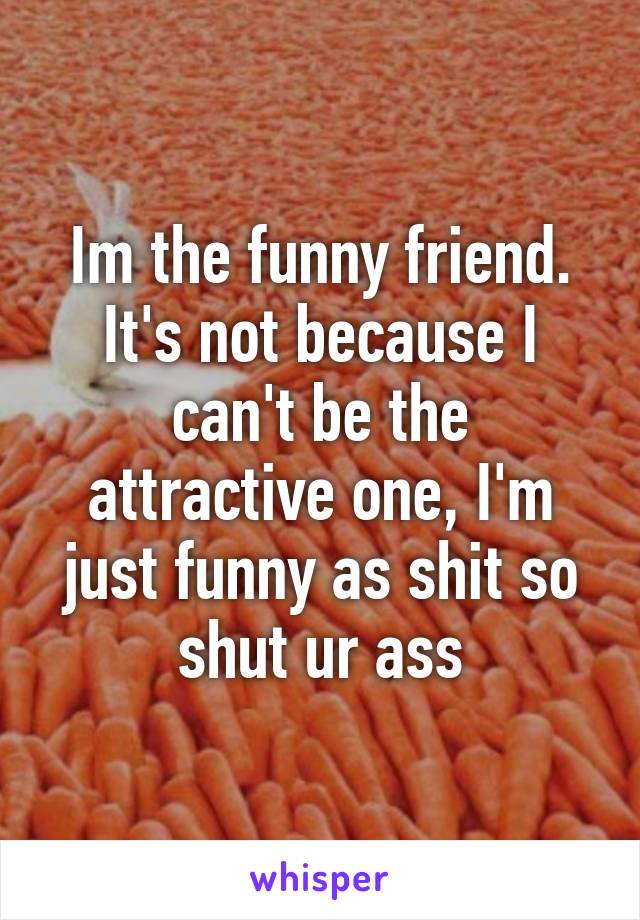 Im the funny friend.
It's not because I can't be the attractive one, I'm just funny as shit so shut ur ass