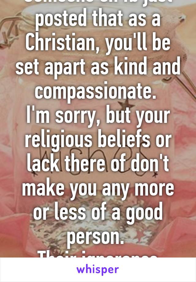 Someone on fb just posted that as a Christian, you'll be set apart as kind and compassionate. 
I'm sorry, but your religious beliefs or lack there of don't make you any more or less of a good person. 
Their ignorance disturbs me