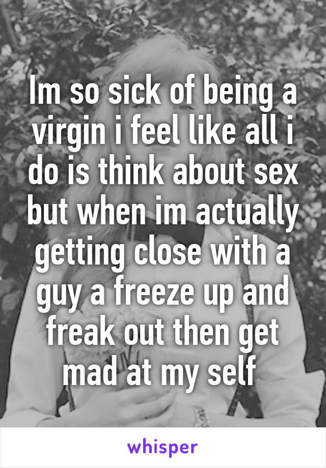 Im so sick of being a virgin i feel like all i do is think about sex but when im actually getting close with a guy a freeze up and freak out then get mad at my self 