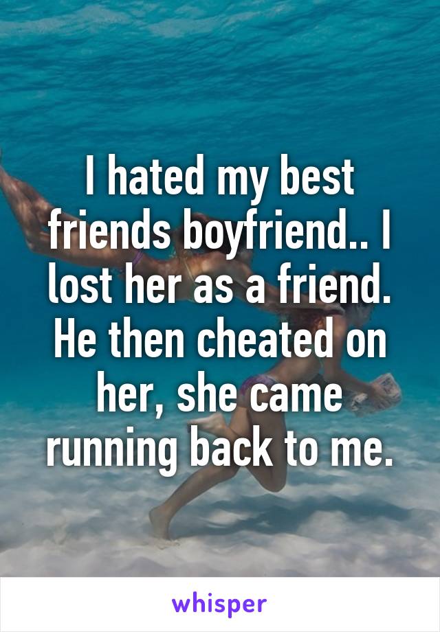 I hated my best friends boyfriend.. I lost her as a friend. He then cheated on her, she came running back to me.