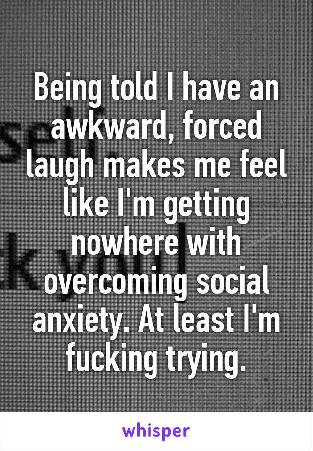 Being told I have an awkward, forced laugh makes me feel like I'm getting nowhere with overcoming social anxiety. At least I'm fucking trying.