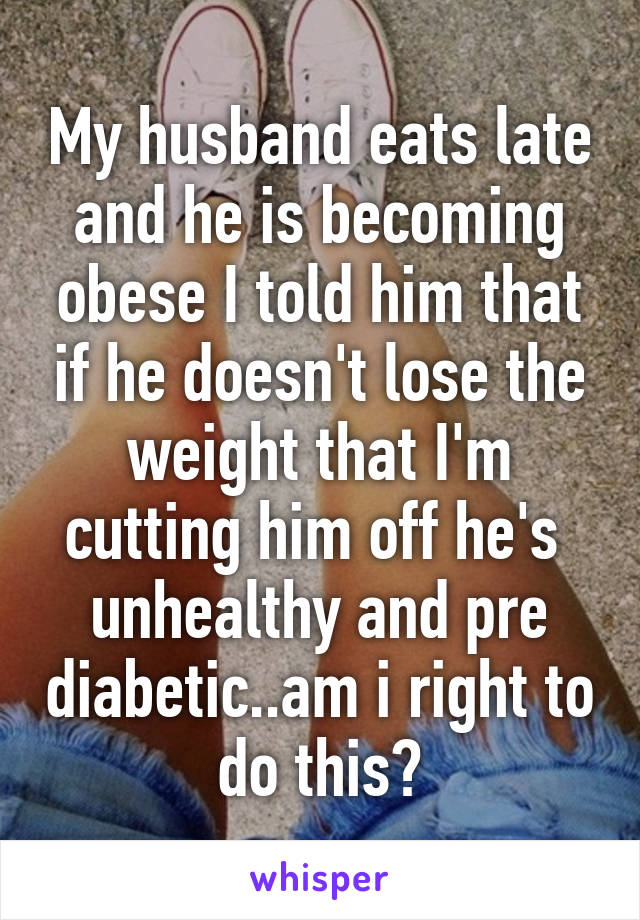 My husband eats late and he is becoming obese I told him that if he doesn't lose the weight that I'm cutting him off he's  unhealthy and pre diabetic..am i right to do this?