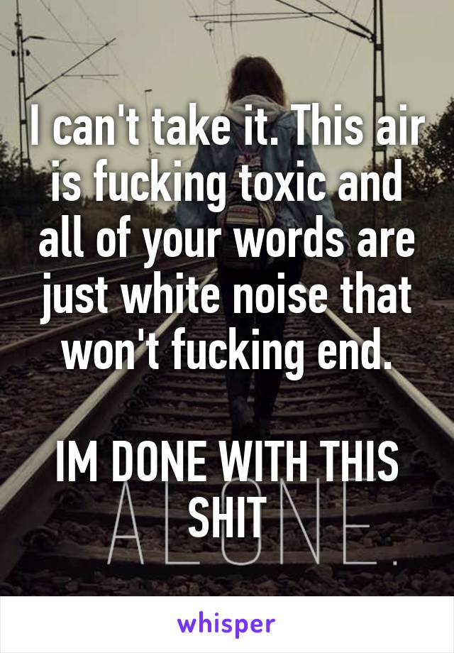 I can't take it. This air is fucking toxic and all of your words are just white noise that won't fucking end.

IM DONE WITH THIS SHIT