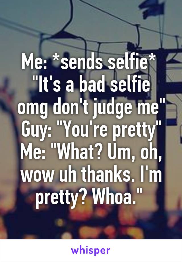 Me: *sends selfie* 
"It's a bad selfie omg don't judge me"
Guy: "You're pretty"
Me: "What? Um, oh, wow uh thanks. I'm pretty? Whoa." 