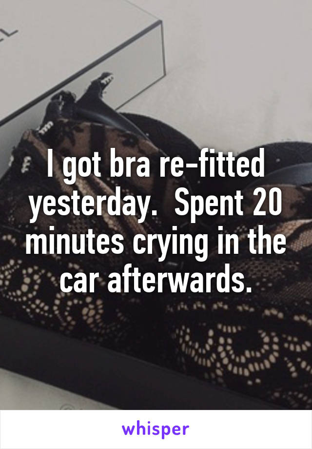 I got bra re-fitted yesterday.  Spent 20 minutes crying in the car afterwards.