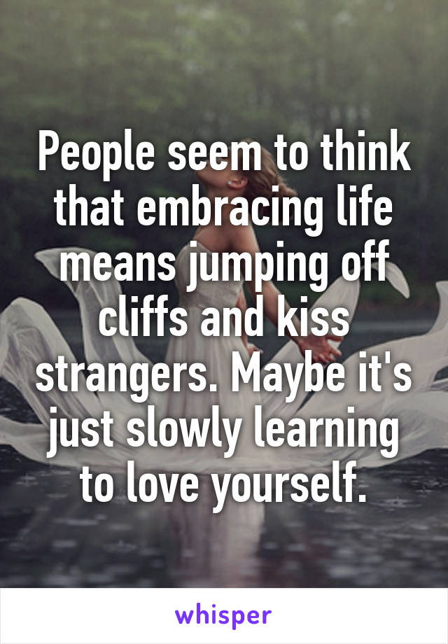 People seem to think that embracing life means jumping off cliffs and kiss strangers. Maybe it's just slowly learning to love yourself.