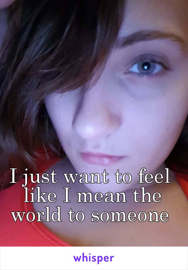 I just want to feel like I mean the world to someone 