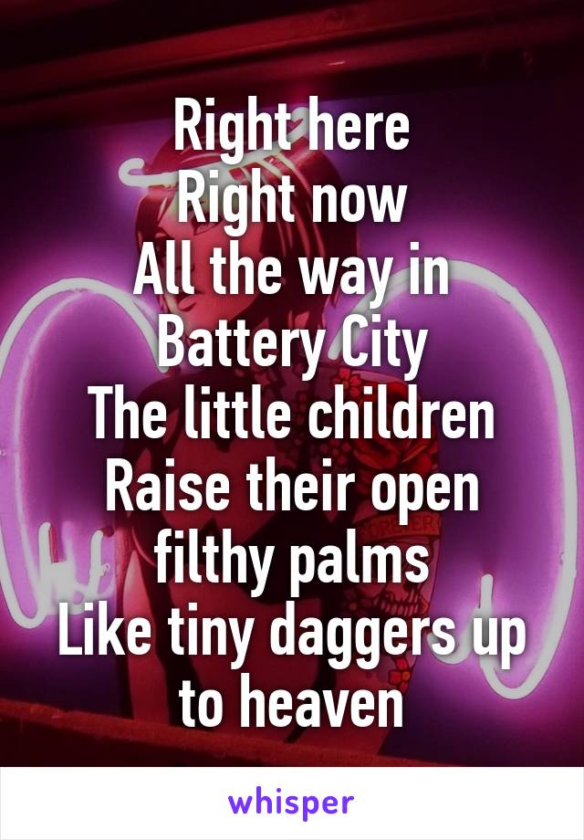 Right here
Right now
All the way in Battery City
The little children
Raise their open filthy palms
Like tiny daggers up to heaven