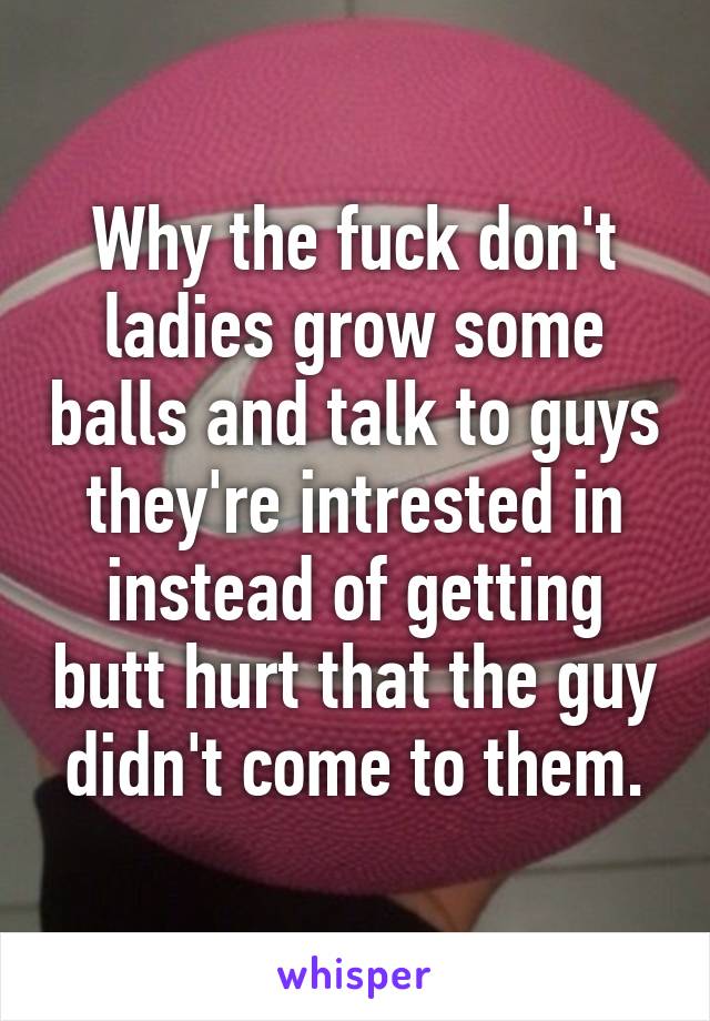 Why the fuck don't ladies grow some balls and talk to guys they're intrested in instead of getting butt hurt that the guy didn't come to them.