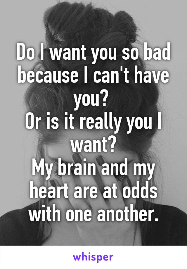 Do I want you so bad
because I can't have you? 
Or is it really you I want?
My brain and my heart are at odds with one another.