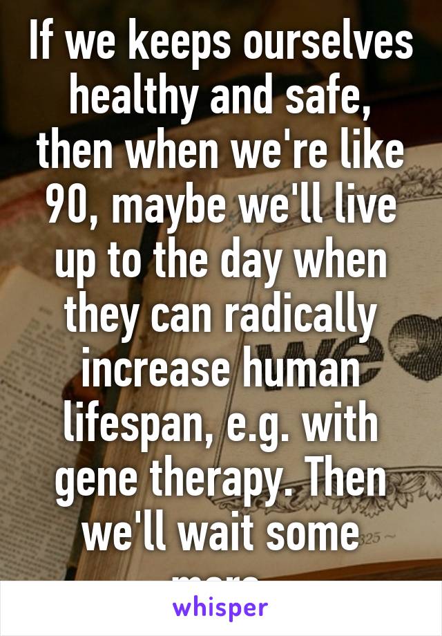 If we keeps ourselves healthy and safe, then when we're like 90, maybe we'll live up to the day when they can radically increase human lifespan, e.g. with gene therapy. Then we'll wait some more.