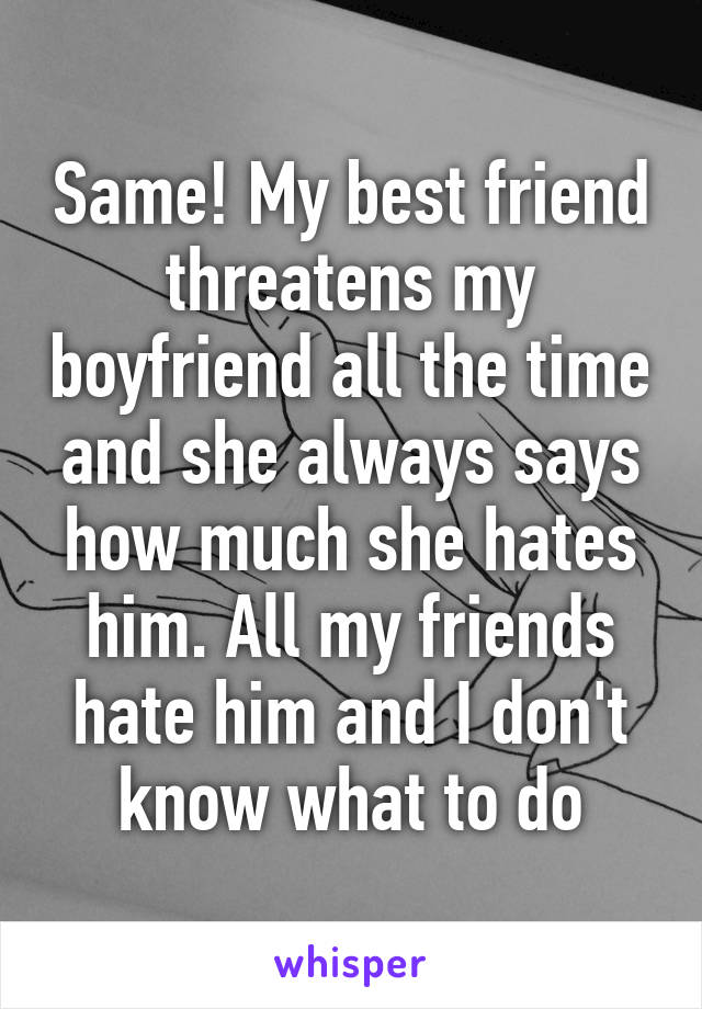 Same! My best friend threatens my boyfriend all the time and she always says how much she hates him. All my friends hate him and I don't know what to do