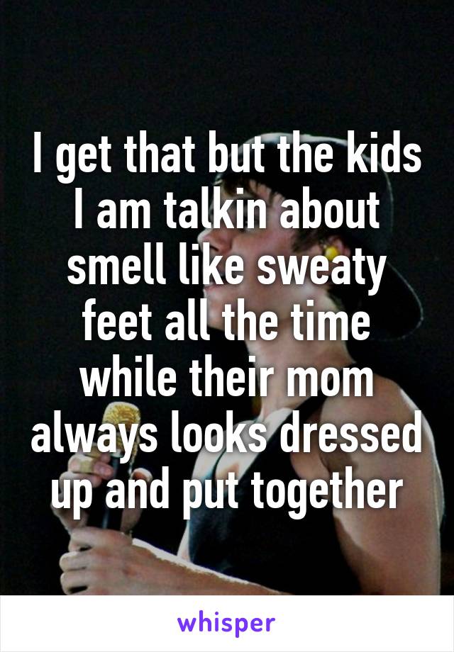 I get that but the kids I am talkin about smell like sweaty feet all the time while their mom always looks dressed up and put together