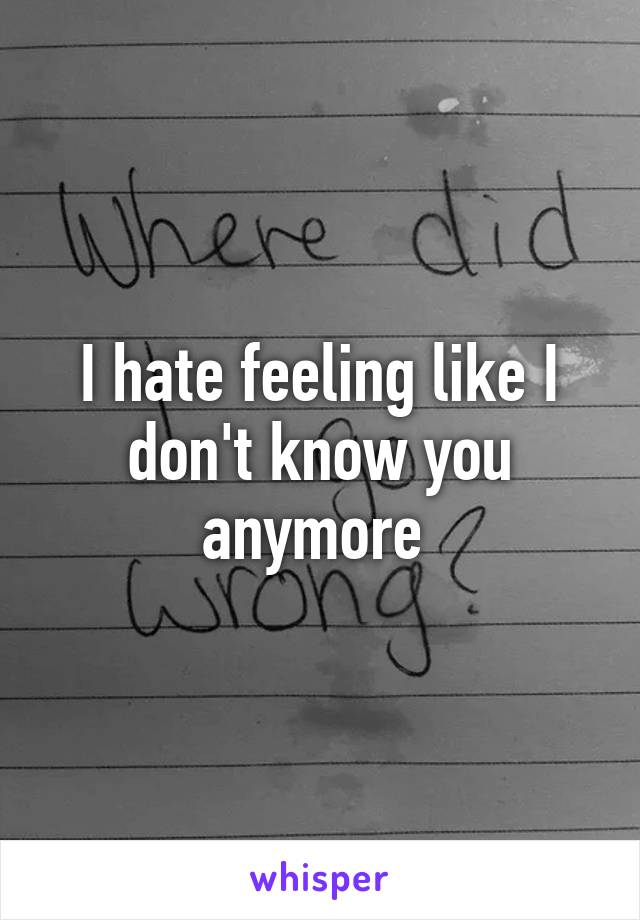 I hate feeling like I don't know you anymore 