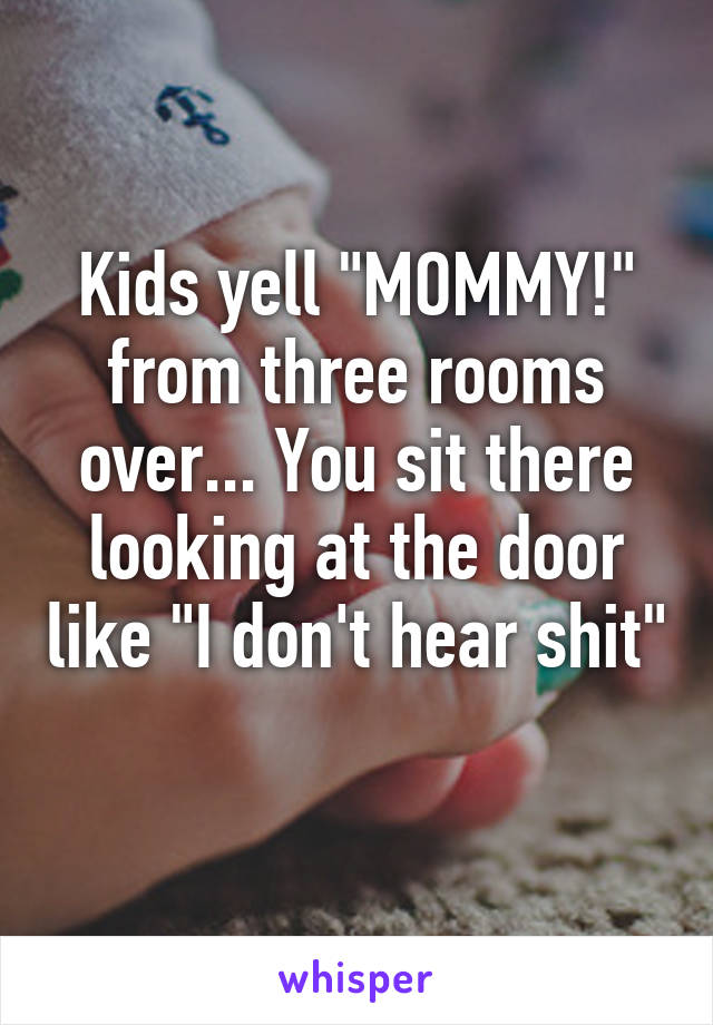 Kids yell "MOMMY!" from three rooms over... You sit there looking at the door like "I don't hear shit"
