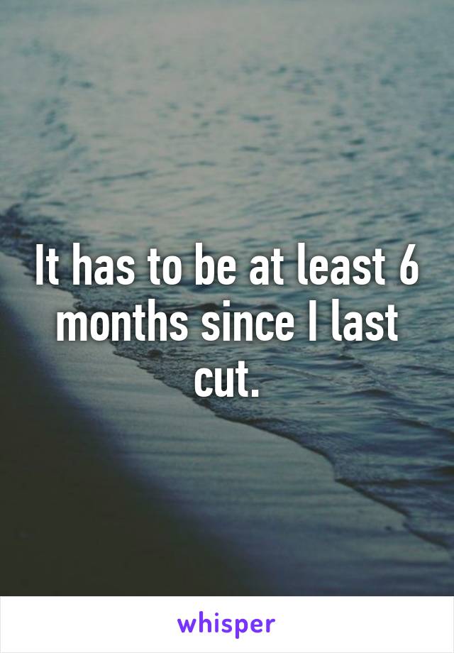 It has to be at least 6 months since I last cut.