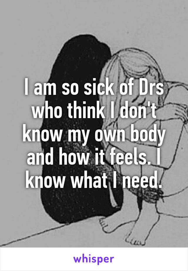 I am so sick of Drs who think I don't know my own body and how it feels. I know what I need.